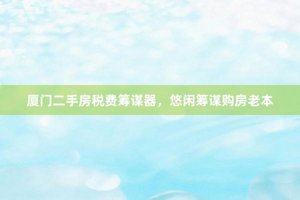 厦门二手房税费筹谋器，悠闲筹谋购房老本